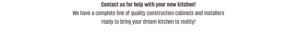 Contact us for help with your new kitchen!  We have a complete line of quality construction cabinets and installers  ready to bring your dream kitchen to reality! 
