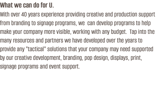 What we can do for U. With over 40 years experience providing creative and production support from branding to signage programs, we can develop programs to help make your company more visible, working with any budget. Tap into the many resources and partners we have developed over the years to provide any "tactical" solutions that your company may need supported by our creative development, branding, pop design, displays, print, signage programs and event support.