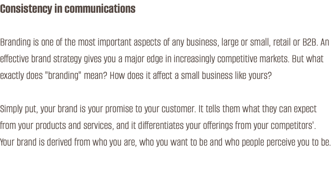 Consistency in communications Branding is one of the most important aspects of any business, large or small, retail or B2B. An effective brand strategy gives you a major edge in increasingly competitive markets. But what exactly does "branding" mean? How does it affect a small business like yours? Simply put, your brand is your promise to your customer. It tells them what they can expect from your products and services, and it differentiates your offerings from your competitors'. Your brand is derived from who you are, who you want to be and who people perceive you to be.